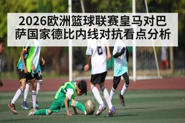 2026欧洲篮球联赛皇马对巴萨国家德比内线对抗看点分析（hth）